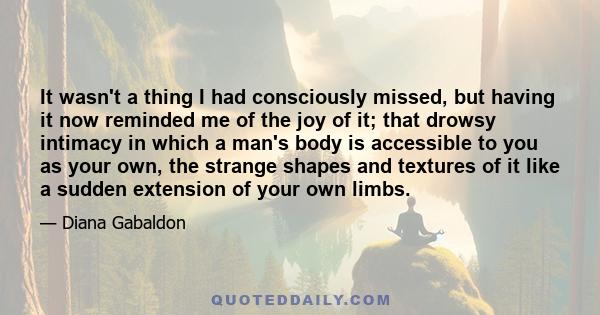 It wasn't a thing I had consciously missed, but having it now reminded me of the joy of it; that drowsy intimacy in which a man's body is accessible to you as your own, the strange shapes and textures of it like a