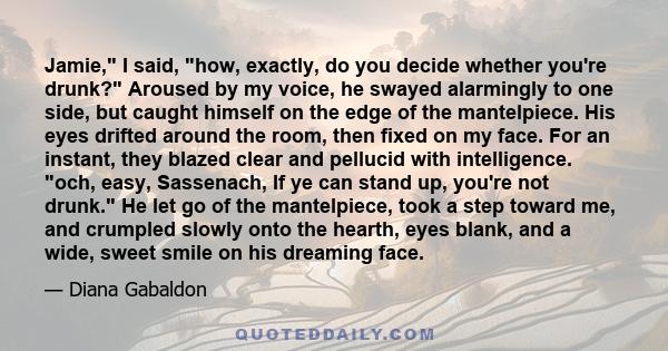 Jamie, I said, how, exactly, do you decide whether you're drunk? Aroused by my voice, he swayed alarmingly to one side, but caught himself on the edge of the mantelpiece. His eyes drifted around the room, then fixed on