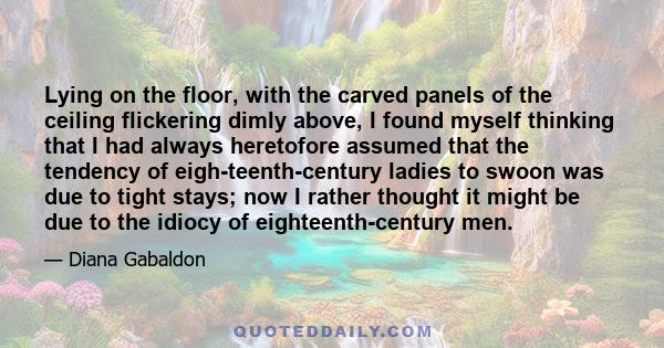 Lying on the floor, with the carved panels of the ceiling flickering dimly above, I found myself thinking that I had always heretofore assumed that the tendency of eigh­teenth-century ladies to swoon was due to tight