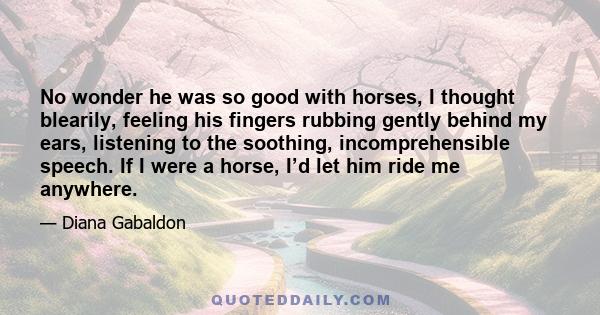 No wonder he was so good with horses, I thought blearily, feeling his fingers rubbing gently behind my ears, listening to the soothing, incomprehensible speech. If I were a horse, I’d let him ride me anywhere.