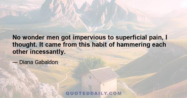 No wonder men got impervious to superficial pain, I thought. It came from this habit of hammering each other incessantly.