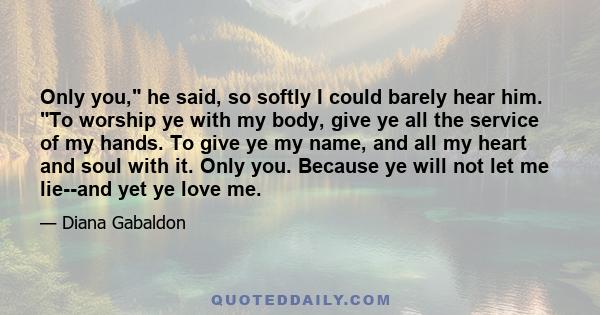 Only you, he said, so softly I could barely hear him. To worship ye with my body, give ye all the service of my hands. To give ye my name, and all my heart and soul with it. Only you. Because ye will not let me lie--and 