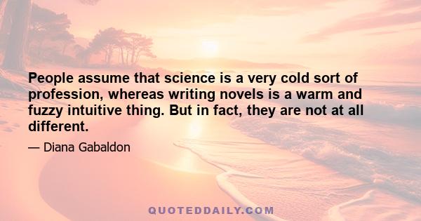 People assume that science is a very cold sort of profession, whereas writing novels is a warm and fuzzy intuitive thing. But in fact, they are not at all different.