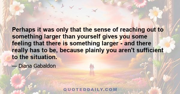 Perhaps it was only that the sense of reaching out to something larger than yourself gives you some feeling that there is something larger - and there really has to be, because plainly you aren't sufficient to the