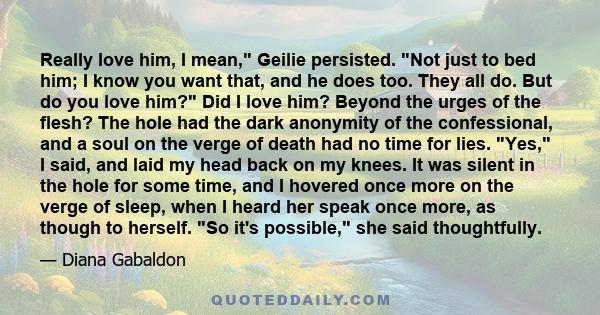 Really love him, I mean, Geilie persisted. Not just to bed him; I know you want that, and he does too. They all do. But do you love him? Did I love him? Beyond the urges of the flesh? The hole had the dark anonymity of