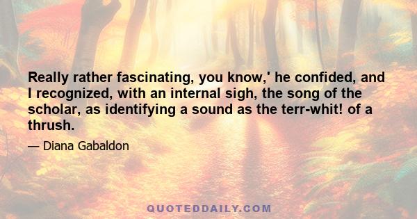 Really rather fascinating, you know,' he confided, and I recognized, with an internal sigh, the song of the scholar, as identifying a sound as the terr-whit! of a thrush.