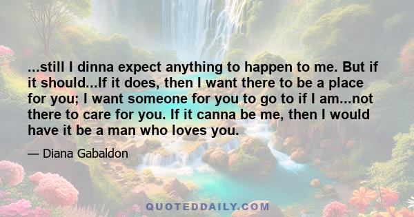 ...still I dinna expect anything to happen to me. But if it should...If it does, then I want there to be a place for you; I want someone for you to go to if I am...not there to care for you. If it canna be me, then I