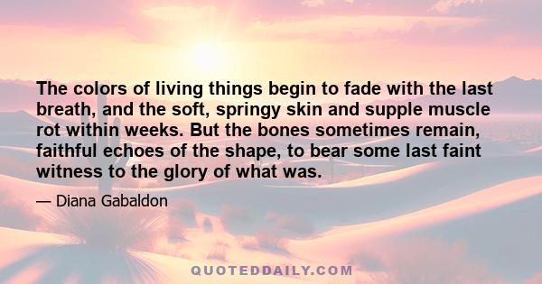 The colors of living things begin to fade with the last breath, and the soft, springy skin and supple muscle rot within weeks. But the bones sometimes remain, faithful echoes of the shape, to bear some last faint