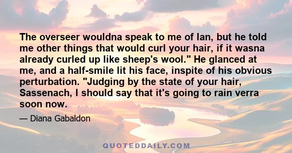 The overseer wouldna speak to me of Ian, but he told me other things that would curl your hair, if it wasna already curled up like sheep's wool. He glanced at me, and a half-smile lit his face, inspite of his obvious