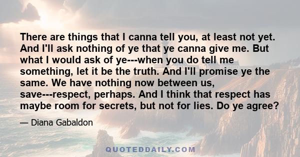 There are things that I canna tell you, at least not yet. And I'll ask nothing of ye that ye canna give me. But what I would ask of ye---when you do tell me something, let it be the truth. And I'll promise ye the same.