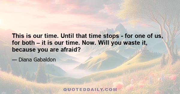 This is our time. Until that time stops - for one of us, for both – it is our time. Now. Will you waste it, because you are afraid?