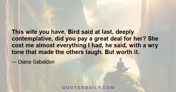 This wife you have, Bird said at last, deeply contemplative, did you pay a great deal for her? She cost me almost everything I had, he said, with a wry tone that made the others laugh. But worth it.