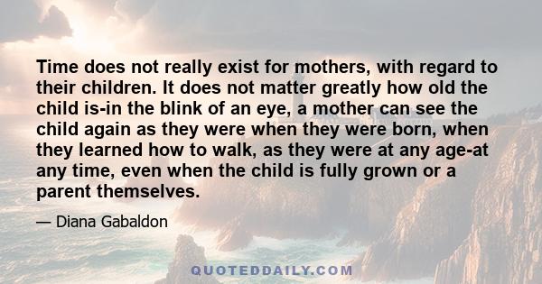 Time does not really exist for mothers, with regard to their children. It does not matter greatly how old the child is-in the blink of an eye, a mother can see the child again as they were when they were born, when they 