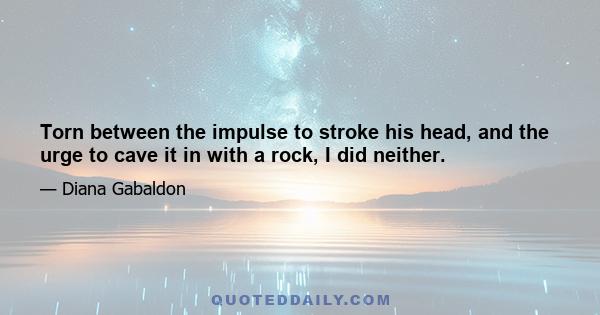 Torn between the impulse to stroke his head, and the urge to cave it in with a rock, I did neither.