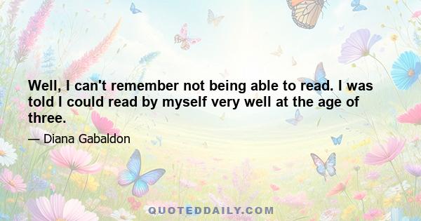 Well, I can't remember not being able to read. I was told I could read by myself very well at the age of three.