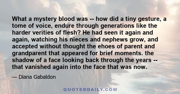 What a mystery blood was -- how did a tiny gesture, a tome of voice, endure through generations like the harder verities of flesh? He had seen it again and again, watching his nieces and nephews grow, and accepted