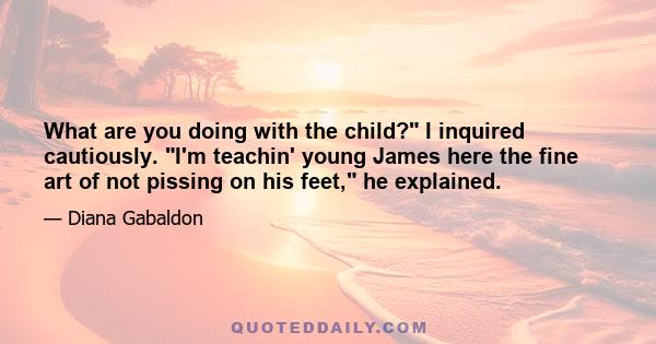 What are you doing with the child? I inquired cautiously. I'm teachin' young James here the fine art of not pissing on his feet, he explained.