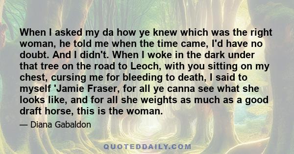 When I asked my da how ye knew which was the right woman, he told me when the time came, I'd have no doubt. And I didn't. When I woke in the dark under that tree on the road to Leoch, with you sitting on my chest,