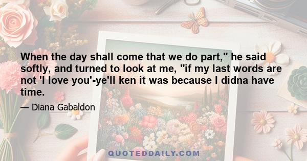 When the day shall come that we do part, he said softly, and turned to look at me, if my last words are not 'I love you'-ye'll ken it was because I didna have time.