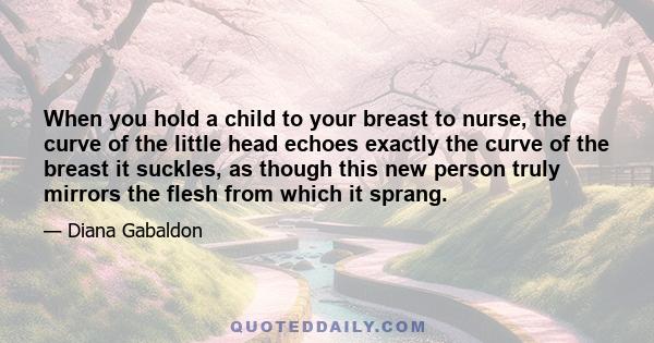 When you hold a child to your breast to nurse, the curve of the little head echoes exactly the curve of the breast it suckles, as though this new person truly mirrors the flesh from which it sprang.