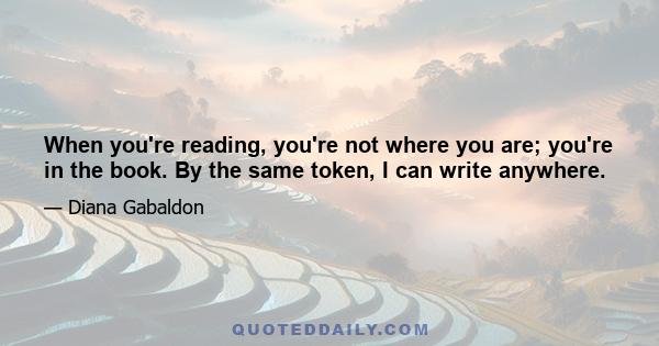 When you're reading, you're not where you are; you're in the book. By the same token, I can write anywhere.