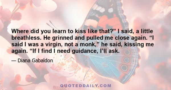 Where did you learn to kiss like that?” I said, a little breathless. He grinned and pulled me close again. “I said I was a virgin, not a monk,” he said, kissing me again. “If I find I need guidance, I’ll ask.