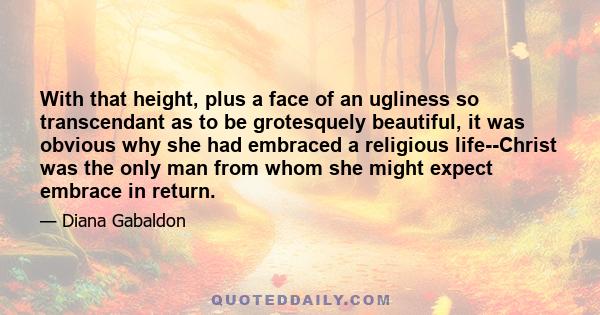 With that height, plus a face of an ugliness so transcendant as to be grotesquely beautiful, it was obvious why she had embraced a religious life--Christ was the only man from whom she might expect embrace in return.