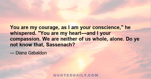 You are my courage, as I am your conscience, he whispered. You are my heart---and I your compassion. We are neither of us whole, alone. Do ye not know that, Sassenach?