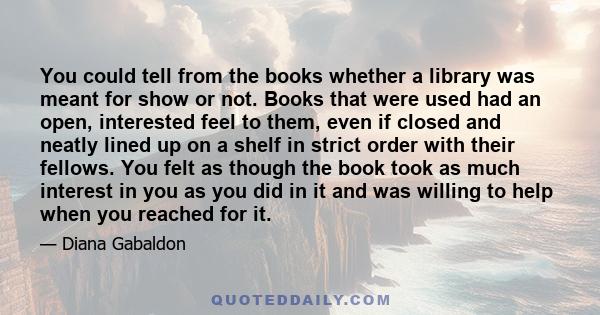 You could tell from the books whether a library was meant for show or not. Books that were used had an open, interested feel to them, even if closed and neatly lined up on a shelf in strict order with their fellows. You 