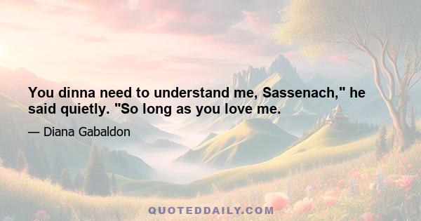 You dinna need to understand me, Sassenach, he said quietly. So long as you love me.