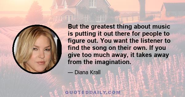 But the greatest thing about music is putting it out there for people to figure out. You want the listener to find the song on their own. If you give too much away, it takes away from the imagination.