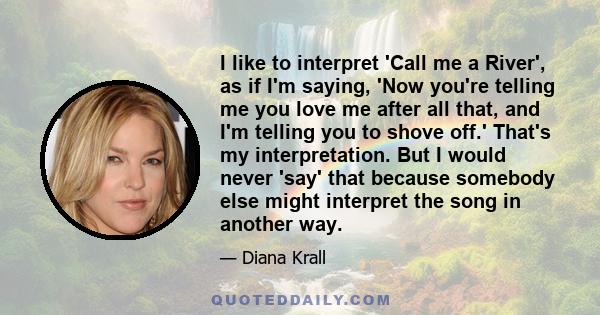 I like to interpret 'Call me a River', as if I'm saying, 'Now you're telling me you love me after all that, and I'm telling you to shove off.' That's my interpretation. But I would never 'say' that because somebody else 