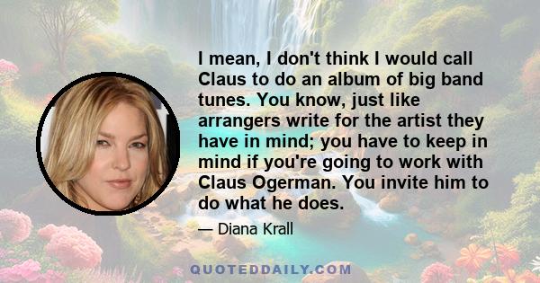 I mean, I don't think I would call Claus to do an album of big band tunes. You know, just like arrangers write for the artist they have in mind; you have to keep in mind if you're going to work with Claus Ogerman. You