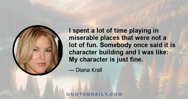 I spent a lot of time playing in miserable places that were not a lot of fun. Somebody once said it is character building and I was like: My character is just fine.