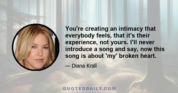 You're creating an intimacy that everybody feels, that it's their experience, not yours. I'll never introduce a song and say, now this song is about 'my' broken heart.