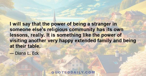 I will say that the power of being a stranger in someone else's religious community has its own lessons, really. It is something like the power of visiting another very happy extended family and being at their table.