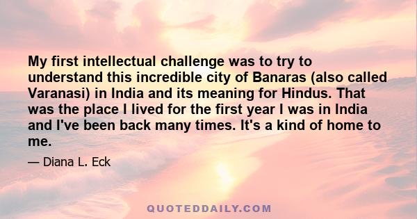 My first intellectual challenge was to try to understand this incredible city of Banaras (also called Varanasi) in India and its meaning for Hindus. That was the place I lived for the first year I was in India and I've