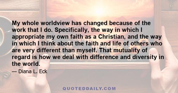 My whole worldview has changed because of the work that I do. Specifically, the way in which I appropriate my own faith as a Christian, and the way in which I think about the faith and life of others who are very