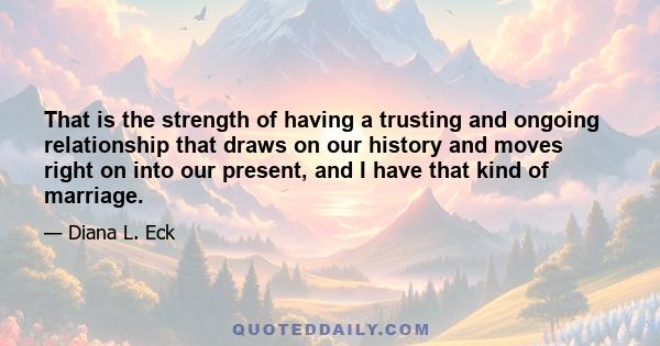 That is the strength of having a trusting and ongoing relationship that draws on our history and moves right on into our present, and I have that kind of marriage.