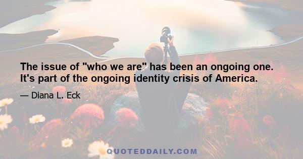 The issue of who we are has been an ongoing one. It's part of the ongoing identity crisis of America.