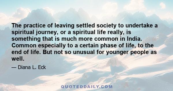 The practice of leaving settled society to undertake a spiritual journey, or a spiritual life really, is something that is much more common in India. Common especially to a certain phase of life, to the end of life. But 