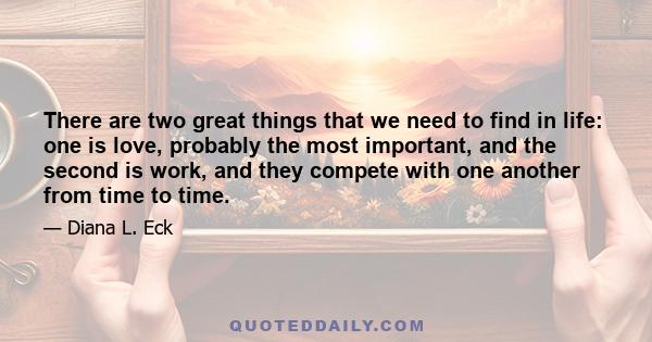 There are two great things that we need to find in life: one is love, probably the most important, and the second is work, and they compete with one another from time to time.