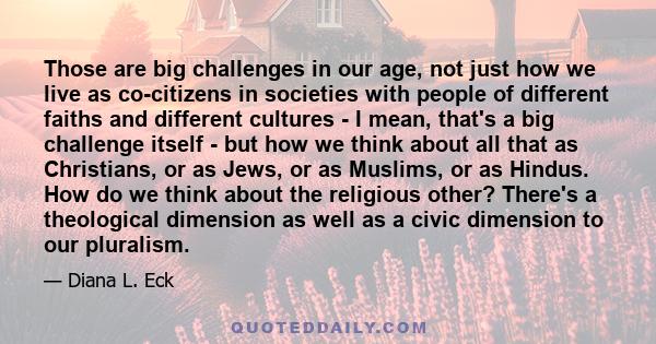 Those are big challenges in our age, not just how we live as co-citizens in societies with people of different faiths and different cultures - I mean, that's a big challenge itself - but how we think about all that as