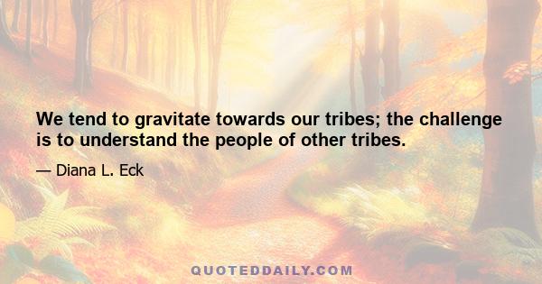 We tend to gravitate towards our tribes; the challenge is to understand the people of other tribes.