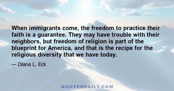 When immigrants come, the freedom to practice their faith is a guarantee. They may have trouble with their neighbors, but freedom of religion is part of the blueprint for America, and that is the recipe for the