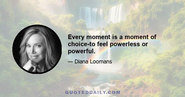 Every moment is a moment of choice-to feel powerless or powerful.