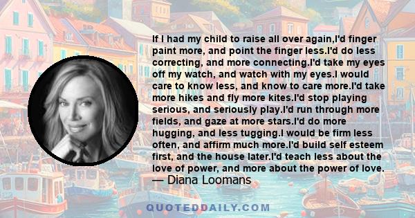 If I had my child to raise all over again,I'd finger paint more, and point the finger less.I'd do less correcting, and more connecting.I'd take my eyes off my watch, and watch with my eyes.I would care to know less, and 