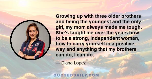 Growing up with three older brothers and being the youngest and the only girl, my mom always made me tough. She's taught me over the years how to be a strong, independent woman, how to carry yourself in a positive way