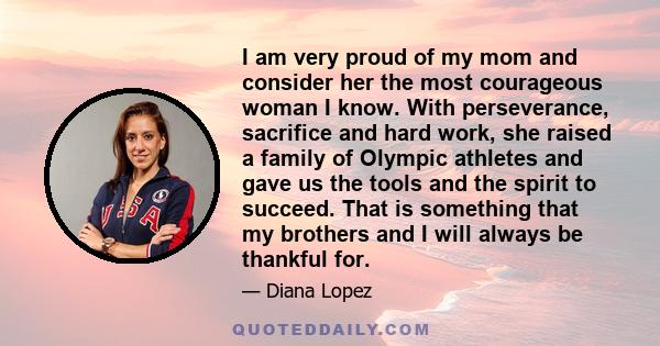 I am very proud of my mom and consider her the most courageous woman I know. With perseverance, sacrifice and hard work, she raised a family of Olympic athletes and gave us the tools and the spirit to succeed. That is