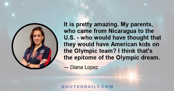 It is pretty amazing. My parents, who came from Nicaragua to the U.S. - who would have thought that they would have American kids on the Olympic team? I think that's the epitome of the Olympic dream.